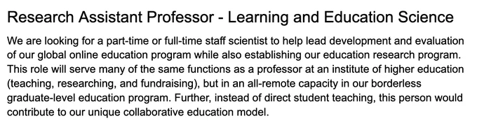 An image of text that says: We are looking for a part-time or full-time staff scientist to help lead development and evaluation of our global online education program while also establishing our education research program. This role will serve many of the same functions as a professor at an institute of higher education (teaching, researching, and fundraising), but in an all-remote capacity in our borderless graduate-level education program. Further, instead of direct student teaching, this person would contribute to our unique collaborative education model. 

