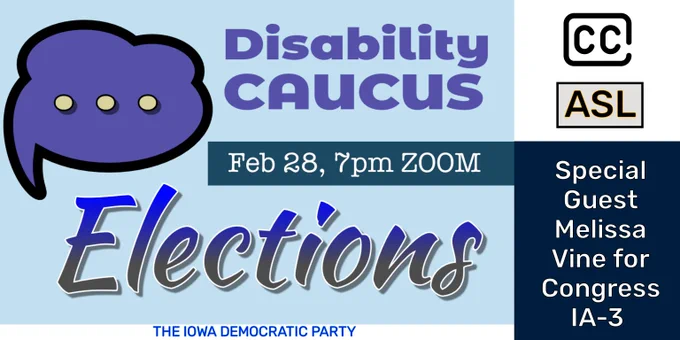 A promotional graphic for the Disability Caucus Elections hosted by the Iowa Democratic Party on February 28 at 7pm via Zoom. The image features a purple speech bubble icon, the words “Disability Caucus” in bold white letters, followed by “Feb 28, 7pm ZOOM” in white font indicating the event date and time. The central focus is on the word “Elections”, displayed prominently in large blue and white gradient letters. In the bottom left corner, there are two icons: “CC” for closed captions and “ASL” for American Sign Language, signifying accessibility options available during the event. Below these icons, the text reads “Captions and American Sign Language provided” in white. Finally, at the bottom of the image, it states “Special Guest Melissa Vine for Congress IA-3” in white letters against a dark blue strip, with “THE IOWA DEMOCRATIC PARTY” in smaller font.