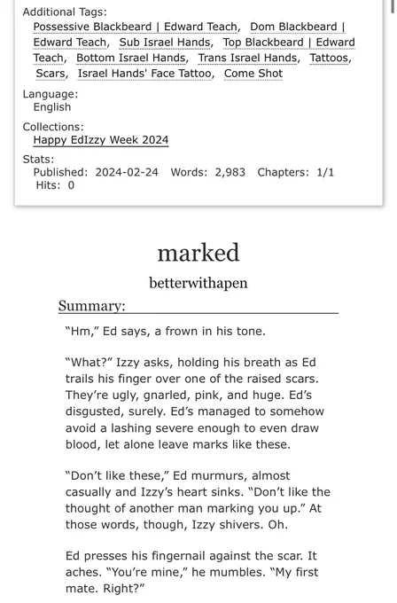Additional Tags:
Possessive Blackbeard | Edward Teach, Dom Blackbeard I Edward Teach, Sub Israel Hands, Top Blackbeard | Edward Teach, Bottom Israel Hands, Trans Israel Hands, Tattoos, Scars, Israel Hands' Face Tattoo, Come Shot

Language: English
Collections: Happy EdIzzy Week 2024
Stats: Published: 2024-02-24 Words: 2,983 Chapters: 1/1 Hits: 0

marked
betterwithapen

Summary:

"Hm," Ed says, a frown in his tone.

"What?" Izzy asks, holding his breath as Ed trails his finger over one of the raised scars.

They're ugly, gnarled, pink, and huge. Ed's disgusted, surely. Ed's managed to somehow avoid a lashing severe enough to even draw blood, let alone leave marks like these.

"Don't like these," Ed murmurs, almost casually and Izzy's heart sinks. "Don't like the thought of another man marking you up." At those words, though, Izzy shivers. Oh.

Ed presses his fingernail against the scar. It aches. "You're mine," he mumbles. "My first mate. Right?"