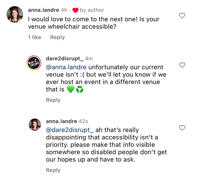 An Instagram comment section. Anna comments: I would love to come to the next one! Is your venue wheelchair accessible? @dare2disrupt_ replies: unfortunately our current venue isn’t :( but we’ll let you know if we ever host an event in a different venue that is 💚♻️” Anna replies: ah that's really disappointing that accessibility isn't a priority. please make that info visible somewhere so disabled people don't get our hopes up and have to ask.
