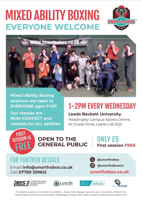 Poster titled Mixed Ability Boxing Everyone Welcome. A group photo of people in a boxing stance. They are various ages. Mixed Ability Boxing Sessions are open to Everyone ages 7-107. Our classes are non-contact and suitable for all abilities. First Session is FREE. 1-2pm Every Wednesday at Leeds Beckett University, Headingley Campus Sports Centre, St Chad's Drive, Leeds LS6 3QS. Open to the general public. Only £6. For further details email info@unorthobox.co.uk call 07769359612. Instagram @unorthoboxcic website www.unorthobox.co.uk These sessions are funded by Leeds Community Foundation Ideas that Change lives and your councillors of the inner North West Community Committee Headingley & Hyde Park, Little London & Woodhouse, Weetwood