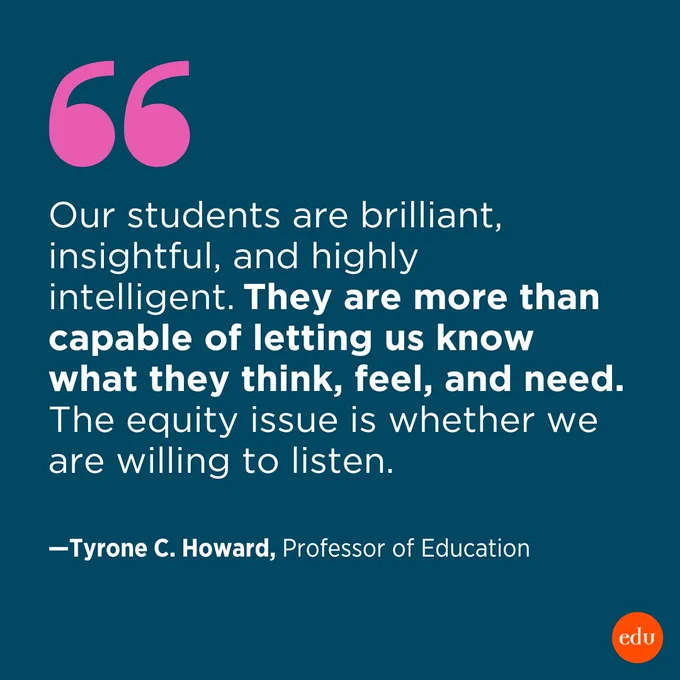 “Our students are brilliant, insightful, and highly intelligent. They are more than capable of letting us know what they think, feel, and need. The equity issue is whether we are willing to listen.” —Tyrone C. Howard, Professor of Education