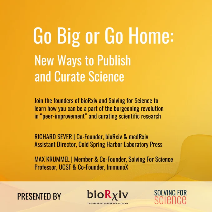 A yellow flyer that reads: Go Big or Go Home: new ways to publish and curate science in white. Then in black text:  Join the founders of bioRxiv and Solving for Science to learn how you can be a part of the burgeoning revolution in 'peer-improment' and curating scientific research. Richard Sever, Cofounder, bioRxiv & medRxiv, assistant director Cold Spring harbord Laboratory Press Max Krummel, Member & Co-founder Solving for Science Professor, UCSF & Co-founder immunoX. At the bottom in a white slightly transparent banner, PRESENTED BY and the logos for boRxiv and Solving for Science 