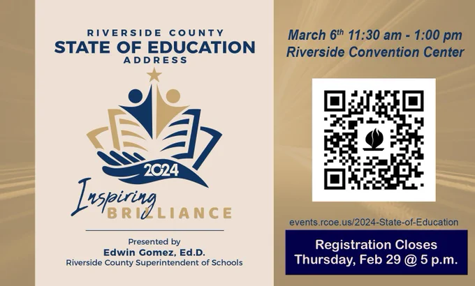 Riverside County State of Education Address, Inspiring Brilliance Presented by Edwin Gomez, Ed.D. Riverside County Superintendent of Schools. March 6, 2024, 11:30 a.m. - 1:00 p.m. at the Riverside Convention Center. QR code to events.rcoe.us/2024-State-of-Education, Registration closes Thursday, Feb 29 @ 5 p.m.