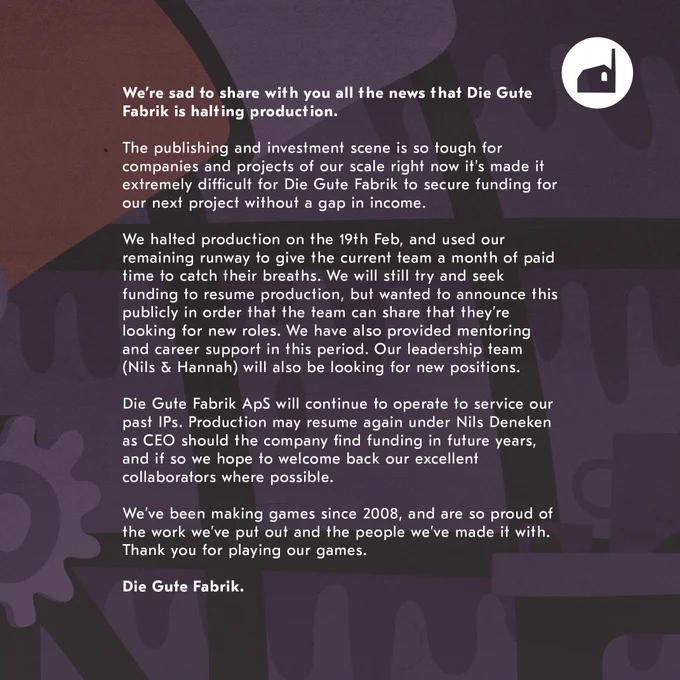 We’re sad to share with you all the news that Die Gute Fabrik is halting production.

The publishing and investment scene is so tough for companies and projects of our scale right now it's made it extremely difficult for Die Gute Fabrik to secure funding for our next project without a gap in income. 

We halted production on the 19th Feb, and used our remaining runway to give the current team a month of paid time to catch their breaths. We will still try and seek funding to resume production, but wanted to announce this publicly in order that the team can share that they’re looking for new roles. We have also provided mentoring and career support in this period. Our leadership team (Nils & Hannah) will also be looking for new positions.

Die Gute Fabrik ApS will continue to operate to service our past IPs. Production may resume again under Nils Deneken as CEO should the company find funding in future years, and if so we hope to welcome back our excellent collaborators where possible. 