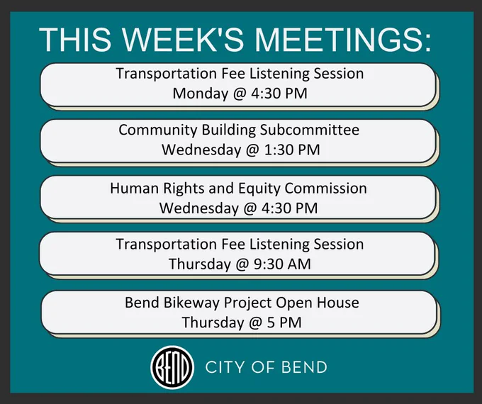 This Week’s Meetings:
1. Monday: 4:30 PM Transportation Fee Listening Session
2. Wednesday: 1:30 PM Community Building Subcommittee
3. Wednesday: 4:30 PM Human Rights and Equity Commission
4. Thursday: 9:30 AM Transportation Fee Listening Session
5. Thursday: 5:00 PM Bend Bikeway Project Open House