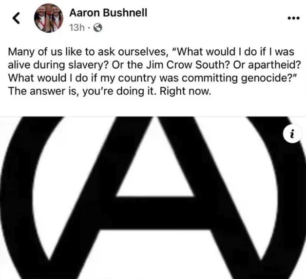 Dernier post facebook de Aaron Bushnell avant de s'immoler par le feu en protestation du génocide mené par Israel en Palestine :

Many of us like to ask ourselves, “What would I do if I was alive during slavery? Or the Jim Crow South? Or apartheid? What would I do if my country was committing genocide?”
The answer is, you’re doing it. Right now.