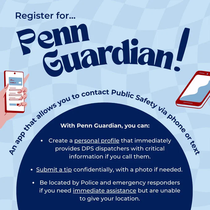 Register for Penn Guardian! An app that allows you to contact Public Safety via phone or text. With Penn Guardian, you can: Create a personal profile that immediately provides DPS dispatchers with critical information if you call them. Submit a tip confidentially, with a photo if needed. Be located by Police and emergency responders if you need immediate assistance but are unable to give your location.