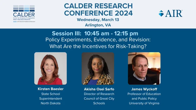 CALDER Research Conference 2024
Wednesday, March 13
Arlington, VA

Session III: 10:45 AM - 12:15 PM
Policy Experiments, Evidence, and Revision: What Are the INcentives for Risk-Taking?

Featuring:
Kirsten Baesler, State School Superintendent North Dakota
Akisha Osei Sarfo, Director of Research Council of Great City Schools
James Wyckoff, Professor of Education and Public Policy University of Virginia