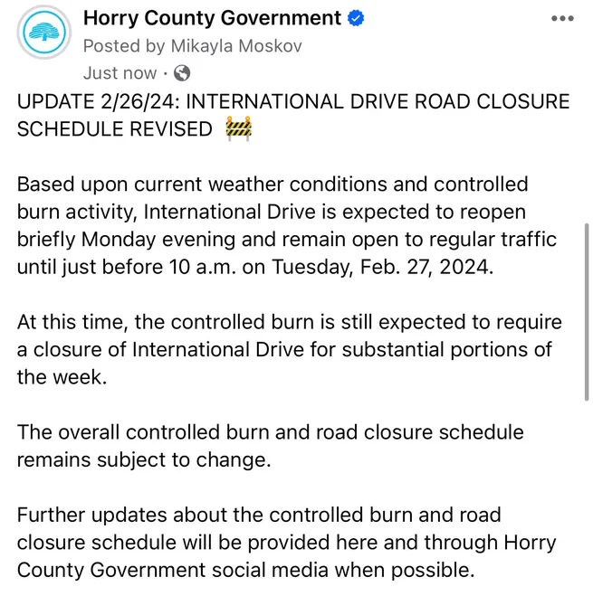 Horry County Government Facebook post screenshot which reads, “UPDATE 2/26/24: International Drive Road Closure Schedule Revised. Based upon current weather conditions and controlled burn activity, International Drive is expected to reopen briefly Monday evening and remain open to regular traffic until just before 10 a.m. on Tuesday, Feb. 27, 2024. 
 
At this time, the controlled burn is still expected to require a closure of International Drive for substantial portions of the week. 
 
The overall controlled burn and road closure schedule remains subject to change. 
 
Further updates about the controlled burn and road closure schedule will be provided here and through Horry County Government social media when possible.”