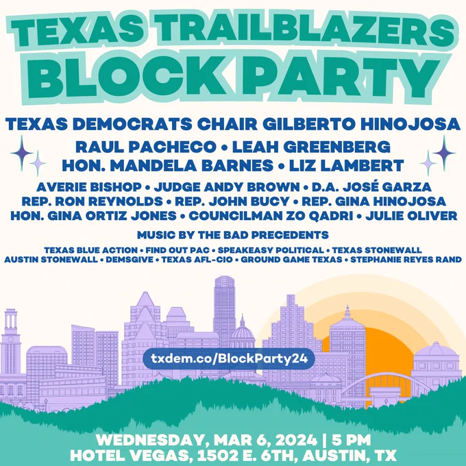 Texas Trailblazers Block Party! Featuring: Texas Democrats Chair Gilberto Hinojosa • Raul Pacheco • Leah Greenberg • Hon. Mandela Barnes • Liz Lambert • Averie Bishop • Judge Andy Brown • D.A. José Garza • Rep. Ron Reynolds • Rep. John Bucy • Rep. Gina Hinojosa • 
Hon. Gina Ortiz Jones • Councilman Zo Qadri • Julie OliverMusic by the Bad Precedents • Texas Blue Action • Find Out PAC • Speakeasy Political • Texas Stonewall • Austin Stonewall • DemsGive • Texas AFL-CIO • Ground Game Texas • Stephanie Reyes Rand. txdem.co/BlockParty24. Wednesday, Mar 6, 2024 | 5 PM. Hotel Vegas, 1502 E. 6th, Austin, TX