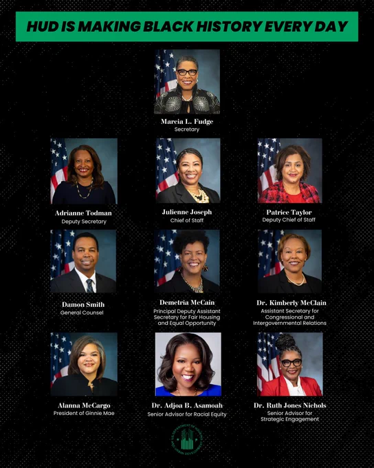 HUD is making Black history every day

Marcia L. Fudge
Secretary

Adrianne Todman
Deputy Secretary

Julienne Joseph
Chief of Staff

Patrice Taylor
Deputy Chief of Staff

Damon Smith
General Counsel

Demetria McCain
Principal Deputy Assistant Secretary for Fair Housing and Equal Opportunity

Dr. Kimberly McClain
Assistant Secretary for Congressional and Intergovernmental Relations

Alanna McCargo
President of Ginnie Mae

Dr. Adjoa B. Asamoah
Senior Advisor for Racial Equity

Dr. Ruth Jones Nichols
Senior Advisor for Strategic Engagement