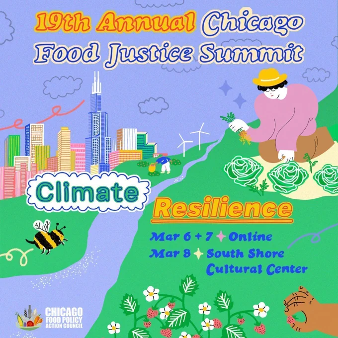 Light blue graphic with Red and blue lettering that says, "19th Annual Chicago Food Justice Summit." In the middle of the graphic is blue, green, and yellow text that reads, "Climate Resilience: March 6-7 Online and March 8 at South Shore Cultural Center." Around the words are colorful graphics of the Chicago skyline, plants, bees, and people gardening and harvesting. 