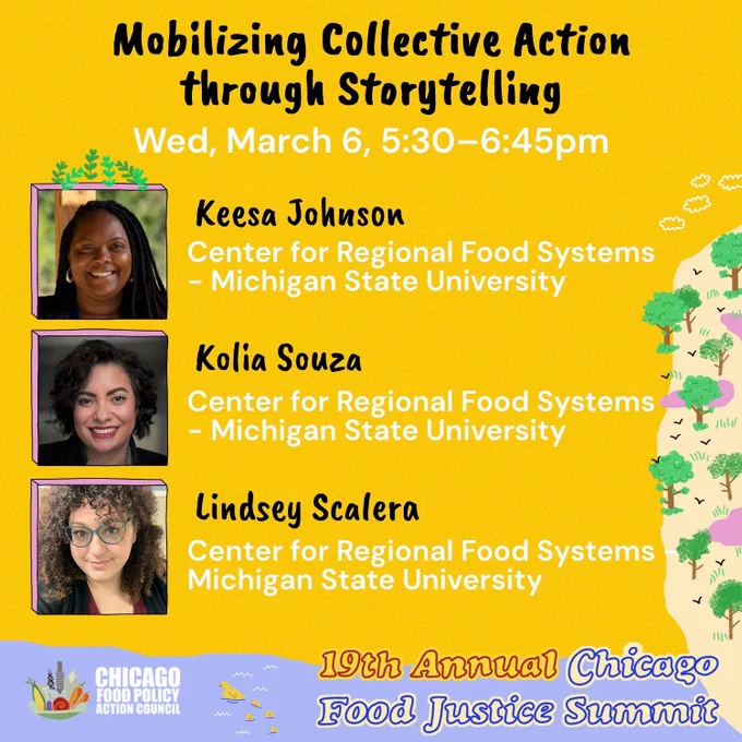 Yellow background with a graphic of trees and birds on the right side of the graphic and a vertical picture of 3 food justice summit speakers. Black and white text reads,”Mobilizing Collective Action Through Storytelling: Wednesday, March 6, 5:30-6:45pm.” More text next to the speaker's picture says, “Keesa Johnson, Kolia Souza, and Lindsey Scalera” under each name is text that says, “Center for Regional Food Systems - Michigan State University.”