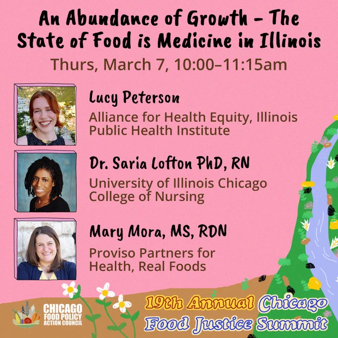Pink background with a graphic of a waterfall in the bottom right corner and 3 vertical pictures of food justice summit speakers. Black and brown text reads, “An Abundance of Growth - The State of Food is Medicine in Illinois: Thursday March 7th, 10:00-11:15 am” More text next to the speaker's pictures reads, “Lucy Peterson: Alliance for Health Equity, Illinois Public Health Institute, Dr. Saria Lofton: University of Illinois Chicago College of Nursing, Mary Mora: Proviso Partners for Health, Real Foods”