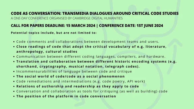 Lime green background with black text that denotes a bullet point list for the Call for Papers: 'Potential topics include, but are not limited to:  Code comments and collaborations between development teams and users. Close readings of code that adopt the critical vocabulary of e.g. literature, anthropology, cultural studies Communication between different coding languages, compilers, and hardware. Translation and collaboration between different historic encoding systems (e.g. shorthand, cryptography, musical notation, telegraph codes). Incommensurabilities of language between code and critique. The social world of code/code as a social phenomenon Code remediations and intermediations (e.g. code poetry, API work). Relations of authorship and readership as they apply to code Conversation and collaboration as tools for critiquing (as well as building) code. The position of the platform in code conversation.'
