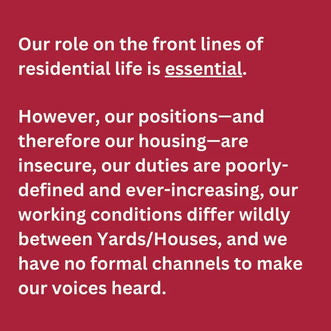 Our role on the front lines of residential life is essential. However, our positions—and therefore our housing—are insecure, our duties are poorly-defined and ever-increasing, our working conditions differ wildly between Yards/Houses, and we have no formal channels to make our voices heard. White text on red background.