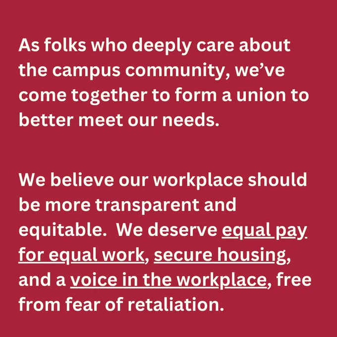 As folks who deeply care about the campus community, we’ve come together to form a union to better meet our needs. We believe our workplace should be more transparent and equitable. We deserve equal pay for equal work, secure housing, and a voice in the workplace, free from fear of retaliation.