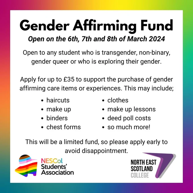 Text reads: GENDER AFFIRMING FUND
Open on the 6th, 7th and 8th of March 2024
Open to any student who is transgender, non-binary, gender queer or who is exploring their gender. 

Apply for up to £35 to support the purchase of gender affirming care items or experiences. This may include; haircuts,
make up, binders, chest forms, clothes, make up lessons, deed poll costs & so much more!
This will be a limited fund, so please apply early to avoid disappointment.