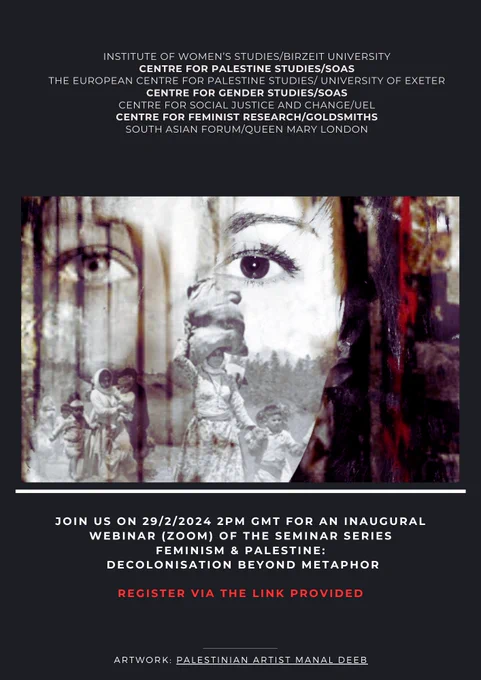 Poster advertising event with the following caption:
​
INSTITUTE OF WOMEN'S STUDIES/BIRZEIT UNIVERSITY

CENTRE FOR PALESTINE STUDIES/SOAS

THE EUROPEAN CENTRE FOR PALESTINE STUDIES/ UNIVERSITY OF EXETER CENTRE FOR GENDER STUDIES/SOAS

CENTRE FOR SOCIAL JUSTICE AND CHANGE/UEL CENTRE FOR FEMINIST RESEARCH/GOLDSMITHS SOUTH ASIAN FORUM/QUEEN MARY LONDON

JOIN US ON 29/2/2024 2PM GMT FOR AN INAUGURAL WEBINAR OF THE SEMINAR SERIES

FEMINISM & PALESTINE:

DECOLONISATION BEYOND METAPHOR

REGISTER VIA ZOOM HERE

ARTWORK: PALESTINIAN ARTIST MANAL DEEB