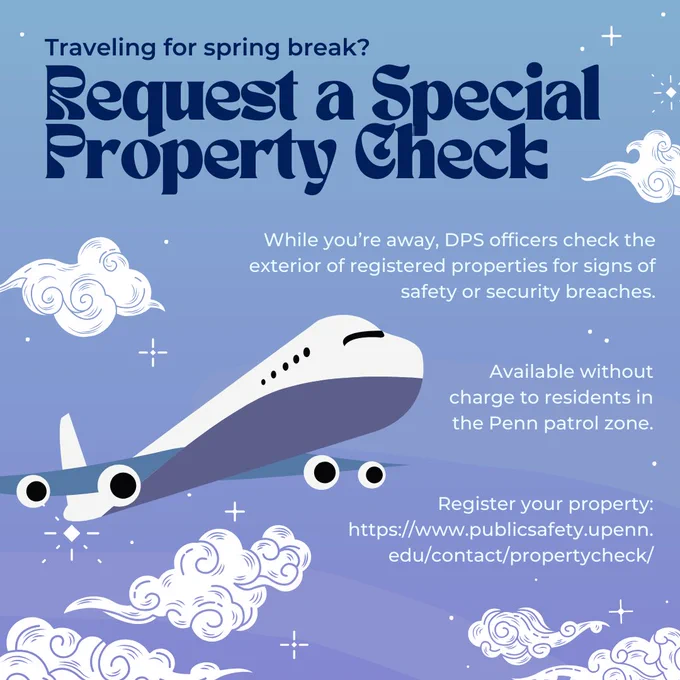 Image text: Traveling for spring break? Request a special property check! While you’re away, DPS officers check the exterior of registered properties for signs of safety or security breaches. Available without charge to residents in the Penn patrol zone. Register your property:
https://www.publicsafety.upenn.edu/contact/propertycheck/