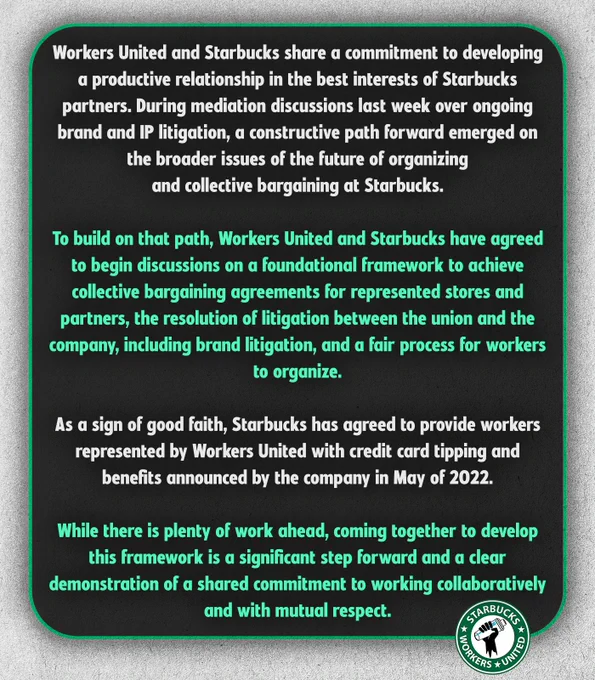 Workers United and Starbucks share a commitment to developing a productive relationship in the best interests of Starbucks partners. During mediation discussions last week over ongoing brand and IP litigation, a constructive path forward emerged on the broader issues of the future of organizing and collective bargaining at Starbucks. To build on that path, Workers United and Starbucks have agreed to begin discussions on a foundational framework to achieve collective bargaining agreements for represented stores and partners, the resolution of litigation between the union and the company, including brand litigation, and a fair process for workers to organize. As a sign of good faith, Starbucks has agreed to provide workers represented by Workers United with credit card tipping and benefits announced by the company in May of 2022.  While there is plenty of work ahead, coming together to develop this framework is a significant step forward and a clear demonstration of a shared commitment.