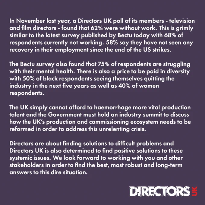 In November last year, a Directors UK poll of its members - television and film directors - found that 62% were without work.  This is grimly similar to the latest survey published by Bectu today with 68% of respondents currently not working.  58% say they have not seen any recovery in their employment since the end of the US strikes.  

The Bectu survey also found that 75% of respondents are struggling with their mental health.  There is also a price to be paid in diversity with 50% of black respondents seeing themselves quitting the industry in the next five years as well as 40% of women respondents.     
The UK simply cannot afford to haemorrhage more vital production talent and the Government must hold an industry summit to discuss how the UK’s production and commissioning ecosystem needs to be reformed in order to address this unrelenting crisis. 

Directors are about finding solutions to difficult problems and Directors UK is also determined to find positive solutions