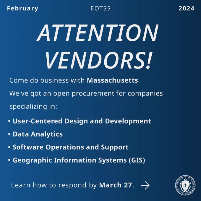 White text on blue background. Attention Vendors! Come do business with Massachusetts. We’ve got an open procurement for companies specializing in (bulleted list) User-centered design and development, Data Analytics, Software Operations and Support, Geographic Information Systems (end of list). Learn how to respond by March 27. Link goes to CommBuys Operations Services bid page. 