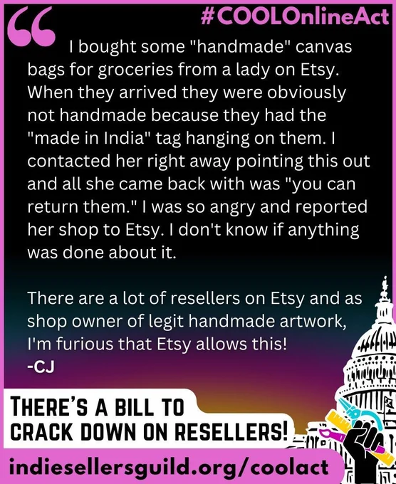 I bought some "handmade" canvas bags for groceries from a lady on Etsy. When they arrived they were obviously not handmade because they had the "made in India" tag hanging on them. I contacted her right away pointing this out and all she came back with was "you can return them." I was so angry and reported her shop to Etsy. I don't know if anything was done about it.   There are a lot of resellers on Etsy and as shop owner of legit handmade artwork, I'm furious that Etsy allows this! -CJ