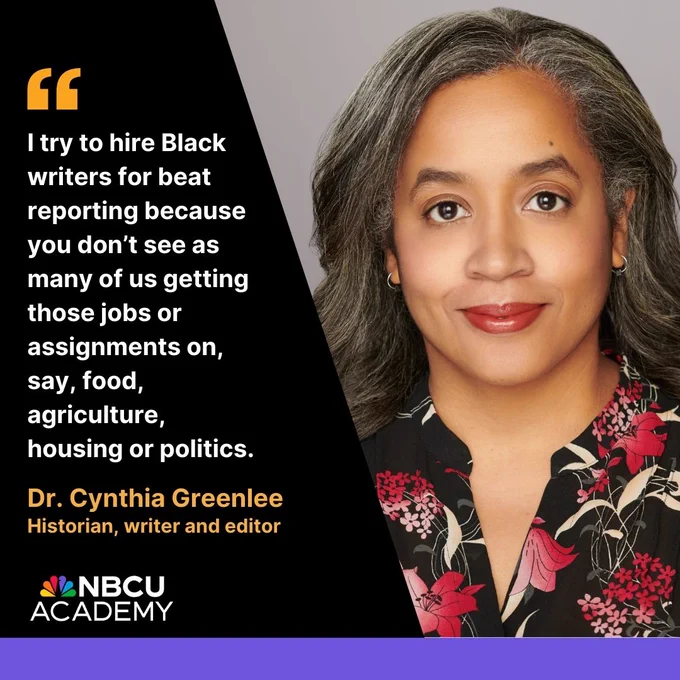 "I try to hire Black writers for beat reporting because you don’t see as many of us getting those jobs or assignments on, say, food, agriculture, housing or politics." - Dr. Cynthia Greenlee, historian, award-winning writer and editor