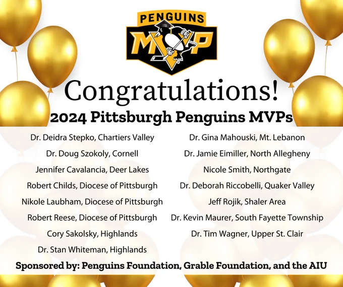 Congratulations! 2024 Pittsburgh Penguins MVPs: Dr. Deidra Stepko, Chartiers Valley; Dr. Doug Szokoly, Cornell; Jennifer Cavalancia, Deer Lakes; Robert Childs, Diocese of Pittsburgh;
Nikole Laubham, Diocese of Pittsburgh; Robert Reese, Diocese of Pittsburgh; Dr. Gina Mahouski, Mt. Lebanon; Dr. Jamie Eimiller, North Allegheny; Nicole Smith, Northgate; Dr. Deborah Riccobelli, Quaker Valley; Jeff Rojik, Shaler Area; Dr. Kevin Maurer, South Fayette Township; Dr. Tim Wagner, Upper St. Clair