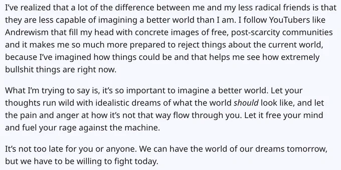 The text following is an archived reddit post from Aaron Bushnell. Begin quote: 
I've realized that a lot of the difference between me and my less radical friends is that they are less capable of imagining a better world than I am. I follow YouTubers like Andrewism that fill my head with concrete images of free, post-scarcity communities and it makes me so much more prepared to reject things about the current world, because I've imagined how things could be and that helps me see how extremely
bullshit things are right now. What I'm trying to say is, it's so important to imagine a better world. Let your thoughts run wild with idealistic dreams of what the world should look like, and let the pain and anger at how it's not that way flow through you. Let it free your mind and fuel your rage against the machine. It's not too late for you or anyone. We can have the world of our dreams tomorrow, but we have to be willing to fight today.