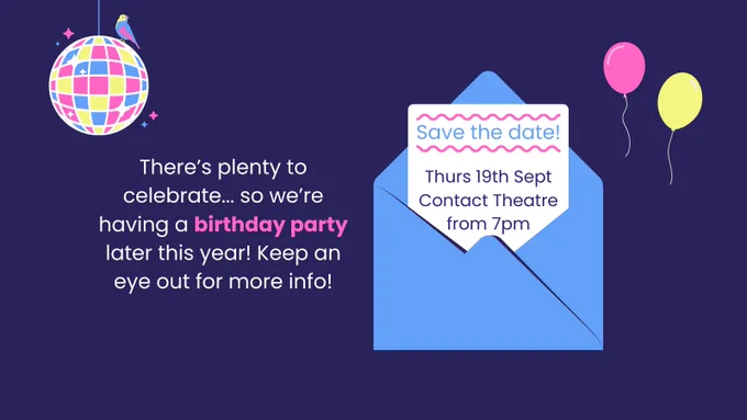 White text on a dark blue background reads: "There’s plenty to celebrate... so we’re having a birthday party later this year! Keep an eye out for more info!" To the right of the text is an illustration of a letter popping out of a blue envelope. The text on the letter says 'Save the date! Thursday 19th September, Contact Theatre, from 7pm'. Above the letter are pink and yellow balloons, and a pink, yellow, and blue disco ball with a small bird sitting on top.