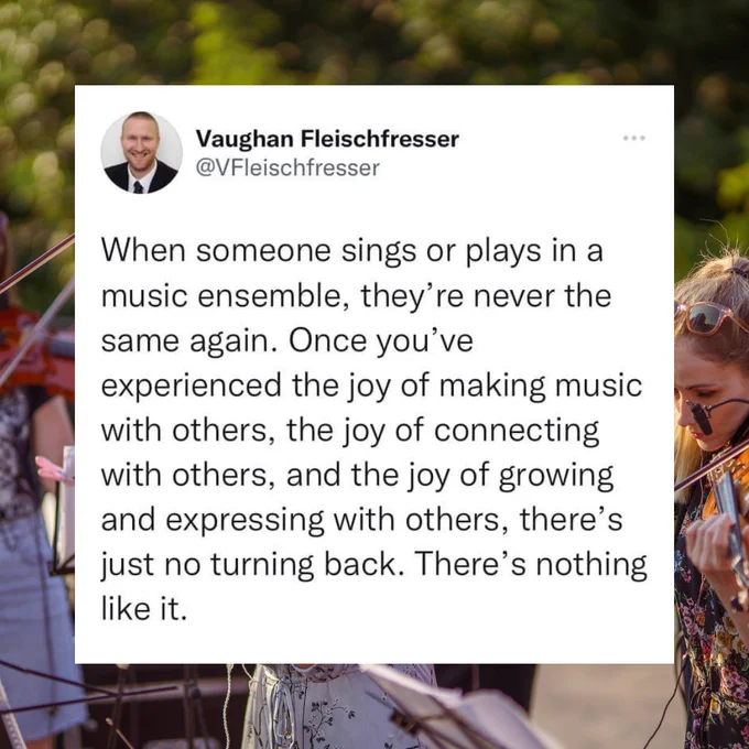 When someone sings or plays in a music ensemble, they’re never the same again. Once you’ve experienced the joy of making music with others, the joy of connecting with others, and the joy of growing and expressing with others, there’s just no turning back. There’s nothing like it.