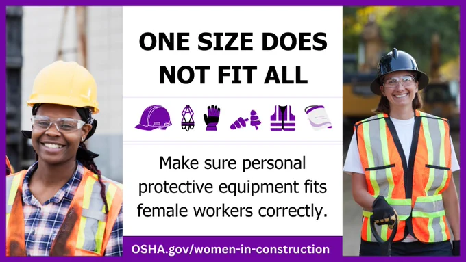 One size does not fit all
Make sure personal protective equipment fits female workers correctly.
OSHA.gov/women-in-construction

Two women wearing safety vests, hard hats and eye protection smile at their worksites. 