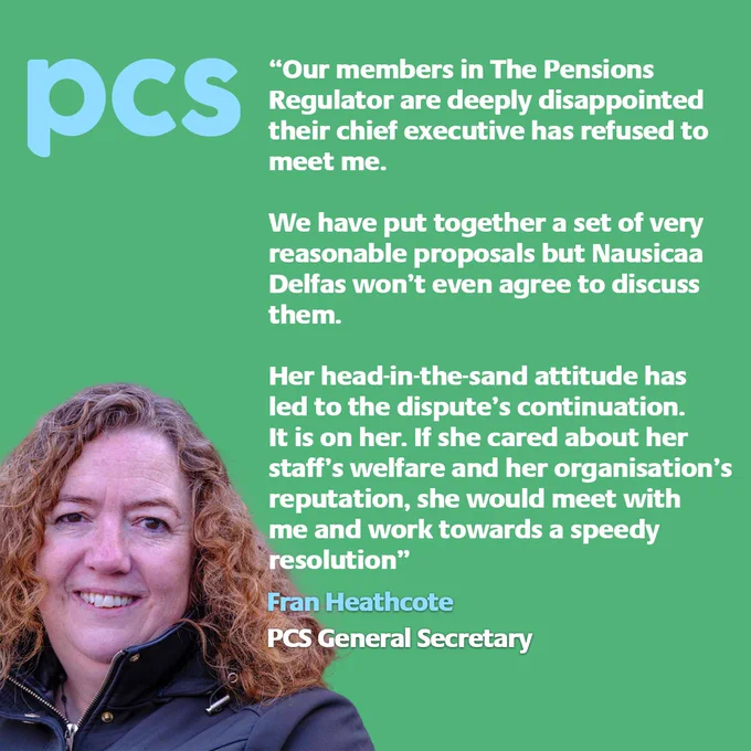 Green image with a picture of Fran Heathcote with text saying: “Our members in The Pensions Regulator are deeply disappointed their chief executive has refused to meet me. 
 We have put together a set of very reasonable proposals but Nausicaa Delfas won’t even agree to discuss them.
 Her head-in-the-sand attitude has led to the dispute’s continuation. It is on her.
 If she cared about her staff’s welfare and her organisation’s reputation, she would meet with me and work towards a speedy resolution.” - Fran Heathcote, PCS General Secretary