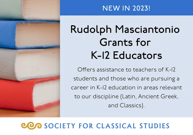 NEW in 2023! Rudolph Masciantonio Grants for K-12 Educators. Offers assistance to teachers of K-12 students and those who are pursuing a career in K-12 education in areas relevant to our discipline (Latin, Ancient Greek, and Classics). Society for Classical Studies.