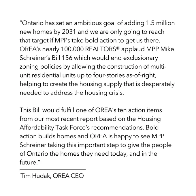 A graphic that says: 

“Ontario has set an ambitious goal of adding 1.5 million new homes by 2031 and we are only going to reach that target if MPPs take bold action to get us there.  OREA’s nearly 100,000 REALTORS® applaud MPP Mike Schreiner’s Bill 156 which would end exclusionary zoning policies by allowing the construction of multi-unit residential units up to four-stories as-of-right, helping to create the housing supply that is desperately needed to address the housing crisis.

This Bill would fulfill one of OREA’s ten action items from our most recent report based on the Housing Affordability Task Force’s recommendations. Bold action builds homes and OREA is happy to see MPP Schreiner taking this important step to give the people of Ontario the homes they need today, and in the future.”

-Tim Hudak, OREA CEO