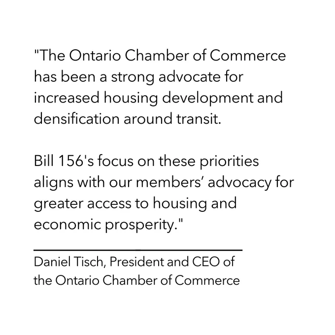 "The Ontario Chamber of Commerce has been a strong advocate for increased housing development and densification around transit. 

Bill 156's focus on these priorities aligns with our members’ advocacy for greater access to housing and economic prosperity."

-Daniel Tisch, President and CEO of the Ontario Chamber of Commerce