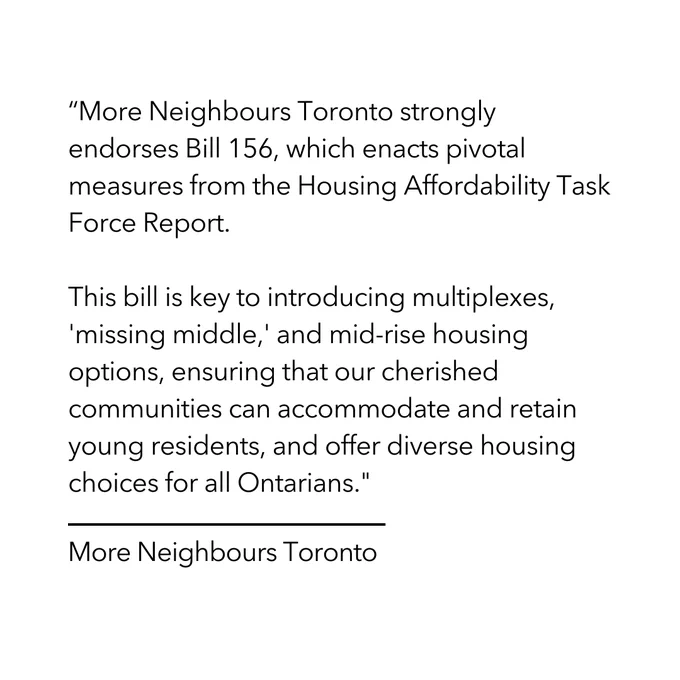 A graphic that says: 

“More Neighbours Toronto strongly endorses Bill 156, which enacts pivotal measures from the Housing Affordability Task Force Report. 

This bill is key to introducing multiplexes, 'missing middle,' and mid-rise housing options, ensuring that our cherished communities can accommodate and retain young residents, and offer diverse housing choices for all Ontarians."

-More Neighbours Toronto