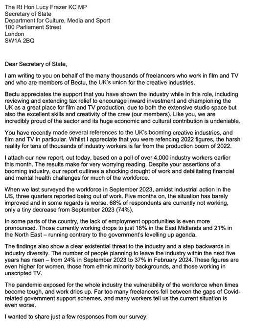 Dear Secretary of State,
I am writing to you on behalf of the many thousands of freelancers who work in film and TV
and who are members of Bectu, the UK’s union for the creative industries.
Bectu appreciates the support that you have shown the industry while in this role, including
reviewing and extending tax relief to encourage inward investment and championing the
UK as a great place for film and TV production, due to both the extensive studio space but
also the excellent skills and creativity of the crew (our members). Like you, we are
incredibly proud of the sector and its huge economic and cultural contribution is undeniable.
You have recently made several references to the UK’s booming creative industries, and
film and TV in particular. Whilst I appreciate that you were refencing 2022 figures, the harsh
reality for tens of thousands of industry workers is far from the production boom of 2022.
I attach our new report, out today, based on a poll of over 4,000 industry workers earli