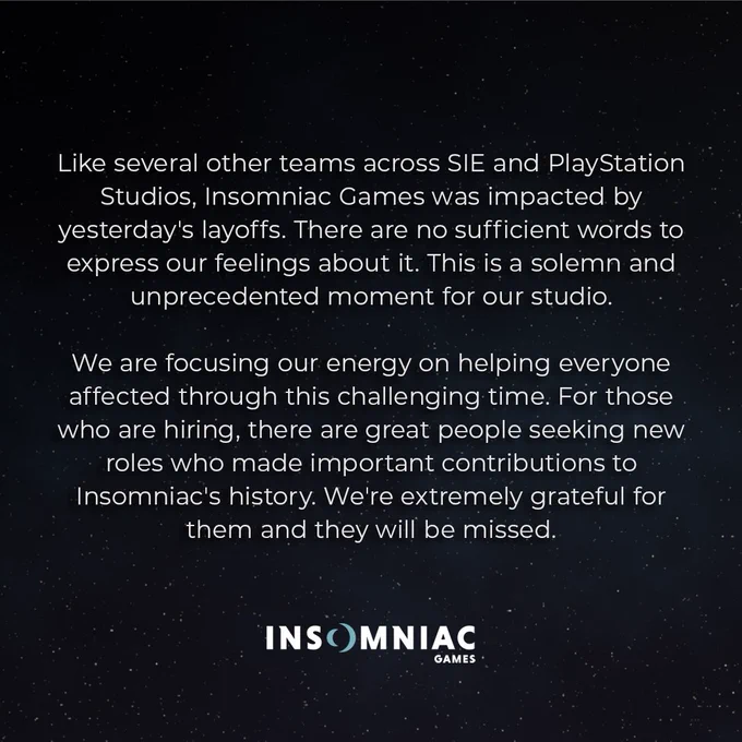 Insomniac Games Statement:

Like several other teams across SIE and PlayStation Studios, Insomniac Games was impacted by yesterday's layoffs. There are no sufficient words to express our feelings about it. This is a solemn and unprecedented moment in our studio's history.

We are focusing our energy on helping everyone affected through this challenging time. For those who are hiring, there are great people seeking new roles who made important contributions to Insomniac's history. We're extremely grateful for them and they will be missed.