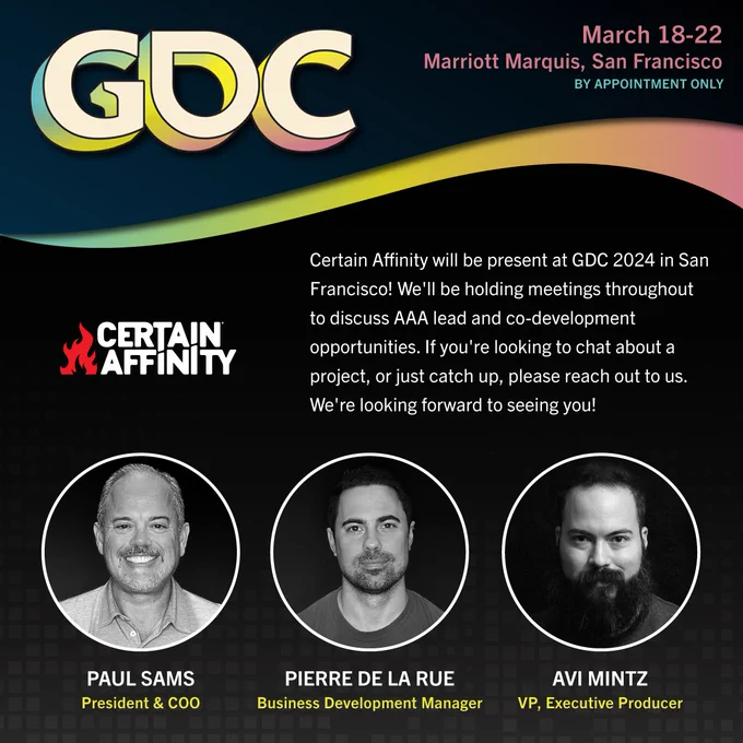 Artwork showing the GDC logo and date and location of Certain Affinity's presence at GDC, by appointment only: March 18 to 22 at Marriot Marquis in San Francisco. Pictured below are the Certain Affinity logo and the faces of 3 members of Certain Affinity: Paul Sams, President & COO, Pierre de la Rue, Business Development Manager, and Avi Mintz, VP, Executive Producer.