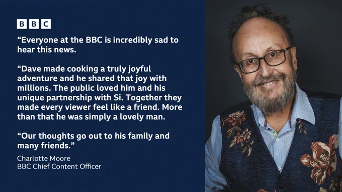 Graphic with photo of Dave Myers and text: ‘Everyone at the BBC is incredibly sad to hear this news. Dave made cooking a truly joyful adventure and he shared that joy with millions. The public loved him and his unique partnership with Si. Together they made every viewer feel like a friend. More than that he was simply a lovely man. Our thoughts go out to his family and many friends’. Charlotte Moore - BBC Chief Content Officer