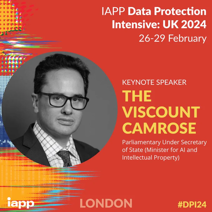 IAPP Data Protection Intensive: UK 2024
26 - 29 February
KEYNOTE SPEAKER
THE VISCOUNT CAMROSE
Parliamentary Under Secretary of State (Minister for AI and Intellectual Property)
iapp LONDON #DPI24
