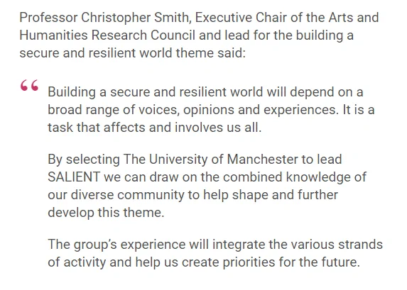 Professor Christopher Smith, Executive Chair of the Arts and Humanities Research Council and lead for the building a secure and resilient world theme said:

"Building a secure and resilient world will depend on a broad range of voices, opinions and experiences. It is a task that affects and involves us all.

By selecting The University of Manchester to lead SALIENT we can draw on the combined knowledge of our diverse community to help shape and further develop this theme.

The group’s experience will integrate the various strands of activity and help us create priorities for the future."