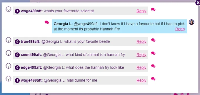 Screenshot of @Imascientist chat:
wage499aft: whats your faveroute scientist
Georgia L: @wage499aft: I don't know if I have a favourite but if I had to pick at the moment its probably Hannah Fry
true499aft: @Georgia L: what is yoyr favorite beetle
seen499aft: @Georgia L: what kind of animal is a hannah fry
edge499aft: @Georgia L: what does the hannah fry look like