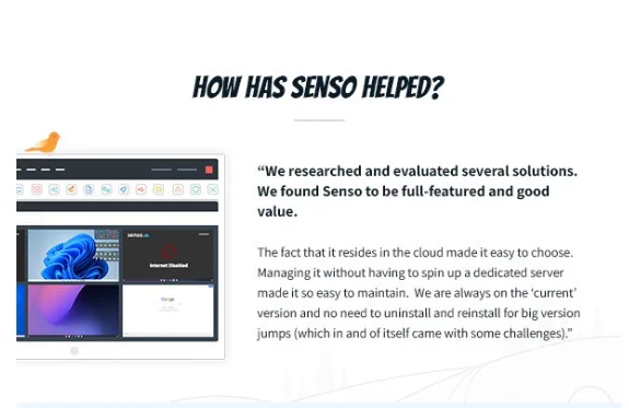A graphic of text that says 'HOW HAS SENSO HELPED? "We researched and evaluated several solutions. We found Senso to be full-featured and good value. The fact that resides the cloud made easy to choose. Managing it without having to spin up dedicated server made so easy to maintain. We are always on the 'current' ersion and no neec to uninstall and reinstall for big version jumps which in and of itself came with some challenges).'