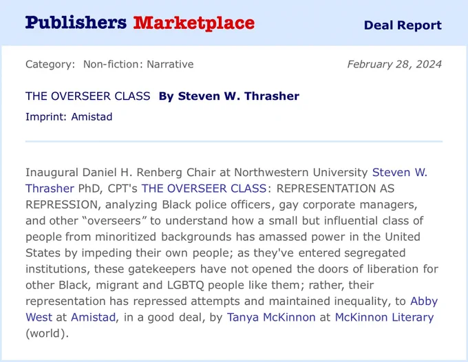 Publishers Marketplace

Deal Report

Category: Non-fiction: Narrative

THE OVERSEER CLASS By Steven W. Thrasher

Imprint: Amistad

February 28, 2024

Inaugural Daniel H. Renberg Chair at Northwestern University Steven W.

Thrasher PhD, CPT'S THE OVERSEER CLASS: REPRESENTATION AS REPRESSION, analyzing Black police officers, gay corporate managers, and other "overseers" to understand how a small but influential class of people from minoritized backgrounds has amassed power in the United States by impeding their own people; as they've entered segregated institutions, these gatekeepers have not opened the doors of liberation for other Black, migrant and LGBTQ people like them; rather, their representation has repressed attempts and maintained inequality, to Abby West at Amistad, in a good deal, by Tanya McKinnon at McKinnon Literary (world).