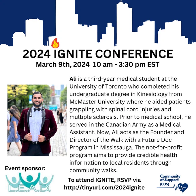2024 IGNITE Conference
March 9th, 2024   10am - 3:30pm EST

Ali is a third-year medical student at the University of Toronto who completed his undergraduate degree in Kinesiology from McMaster University where he aided patients grappling with spinal cord injuries and multiple sclerosis. Prior to medical school, he served in the Canadian Army as a Medical Assistant. Now, Ali acts as the Founder and Director of the Walk with a Future Doc Program in Mississauga. The not-for-profit program aims to provide credible health information to local residents through community walks.

To attend IGNITE, RSVP via http://tinyurl.com/2024ignite

Photo of Ali smiling.

Event sponsor: The Canadian Multicultural L.E.A.D Organization logo
Community of Support logo
